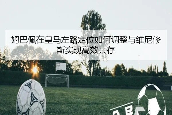 姆巴佩在皇马左路定位如何调整与维尼修斯实现高效共存