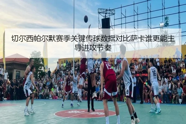 切尔西帕尔默赛季关键传球数据对比萨卡谁更能主导进攻节奏