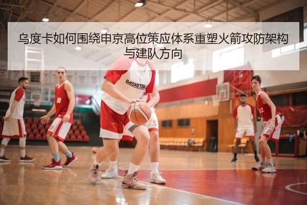 乌度卡如何围绕申京高位策应体系重塑火箭攻防架构与建队方向 | kaiyun